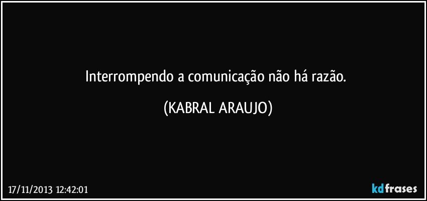 Interrompendo a comunicação não há razão. (KABRAL ARAUJO)