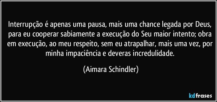 Interrupção é apenas uma pausa, mais uma chance legada por Deus, para eu cooperar sabiamente a execução do Seu maior intento; obra em execução, ao meu respeito, sem eu atrapalhar, mais uma vez, por minha impaciência e deveras incredulidade. (Aimara Schindler)