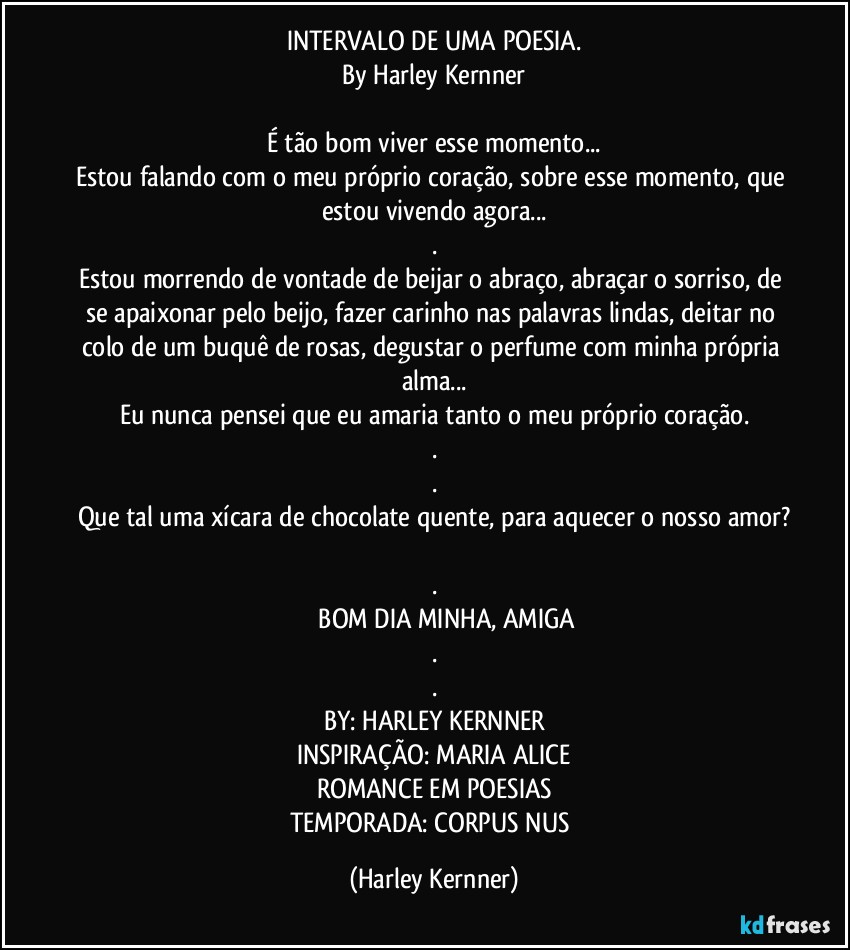 INTERVALO DE UMA POESIA.
By Harley Kernner

É tão bom viver esse momento...
Estou falando com o meu próprio coração, sobre esse momento, que estou vivendo agora...
.
Estou morrendo de vontade de beijar o abraço, abraçar o sorriso, de se apaixonar pelo beijo, fazer carinho nas palavras lindas, deitar no colo de um buquê de rosas, degustar  o perfume com minha própria alma...
Eu nunca pensei que eu amaria tanto  o meu próprio coração.
.
.
Que tal uma xícara de chocolate quente, para aquecer o nosso amor?

.
              BOM DIA MINHA, AMIGA
.
.
BY: HARLEY KERNNER
INSPIRAÇÃO: MARIA ALICE
ROMANCE EM POESIAS
TEMPORADA: CORPUS NUS (Harley Kernner)