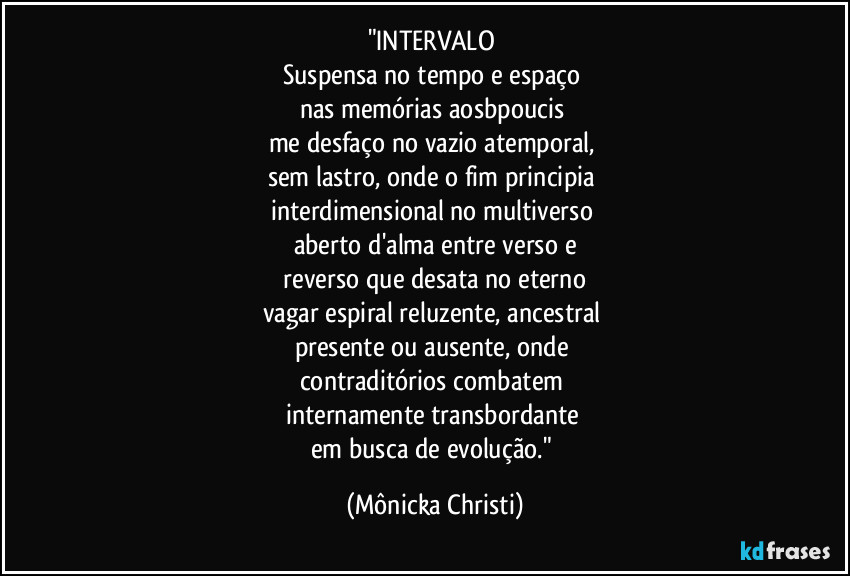 "INTERVALO 
Suspensa no tempo e espaço 
nas memórias aosbpoucis 
me desfaço no vazio atemporal, 
sem lastro, onde o fim principia 
interdimensional no multiverso 
aberto d'alma entre verso e
 reverso que desata no eterno 
vagar espiral reluzente, ancestral 
presente ou ausente, onde 
contraditórios combatem 
internamente transbordante 
em busca de evolução." (Mônicka Christi)