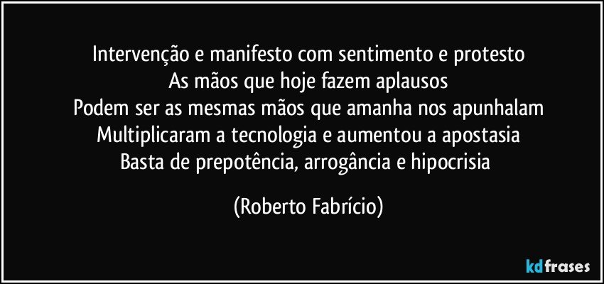 Intervenção e manifesto com sentimento e protesto
As mãos que hoje fazem aplausos
Podem ser as mesmas mãos que amanha nos apunhalam
Multiplicaram a tecnologia e aumentou a apostasia
Basta de prepotência, arrogância e hipocrisia (Roberto Fabrício)