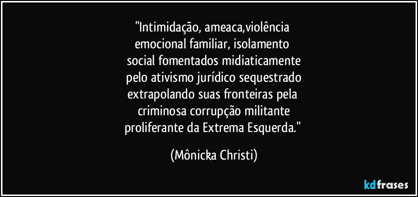"Intimidação, ameaca,violência 
emocional familiar, isolamento 
social fomentados midiaticamente
 pelo ativismo jurídico sequestrado 
extrapolando suas fronteiras pela 
criminosa corrupção militante
proliferante da Extrema Esquerda." (Mônicka Christi)