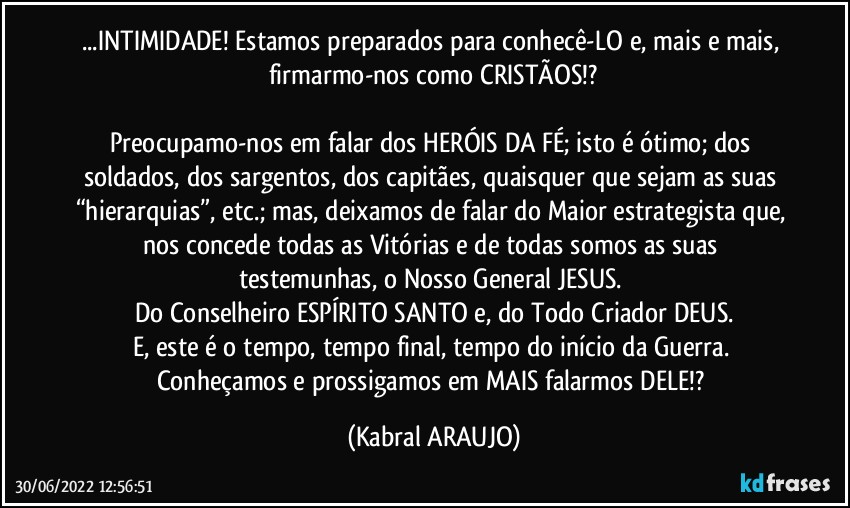 ...INTIMIDADE! Estamos preparados para conhecê-LO e, mais e mais, firmarmo-nos como CRISTÃOS!?

Preocupamo-nos em falar dos HERÓIS DA FÉ; isto é ótimo; dos soldados, dos sargentos, dos capitães, quaisquer que sejam as suas “hierarquias”, etc.; mas, deixamos de falar do Maior estrategista que, nos concede todas as Vitórias e de todas somos as suas testemunhas, o Nosso General JESUS. 
Do Conselheiro ESPÍRITO SANTO e, do Todo Criador DEUS.
E, este é o tempo, tempo final, tempo do início da Guerra. Conheçamos e prossigamos em MAIS falarmos DELE!? (KABRAL ARAUJO)