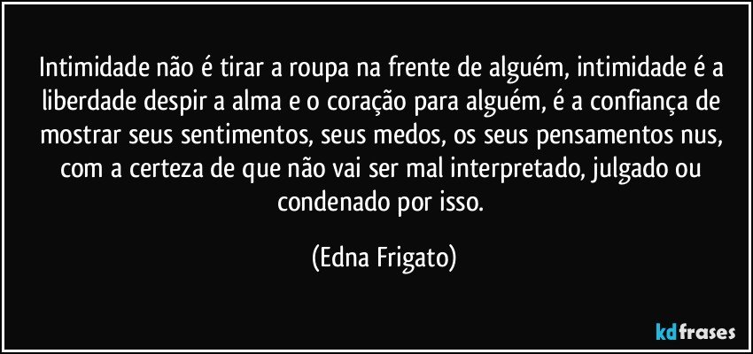 Intimidade não é tirar a roupa na frente de alguém, intimidade é a liberdade despir a alma e o coração para alguém, é a confiança de mostrar seus sentimentos, seus medos, os seus pensamentos nus, com a certeza de que não vai ser mal interpretado, julgado ou condenado por isso. (Edna Frigato)