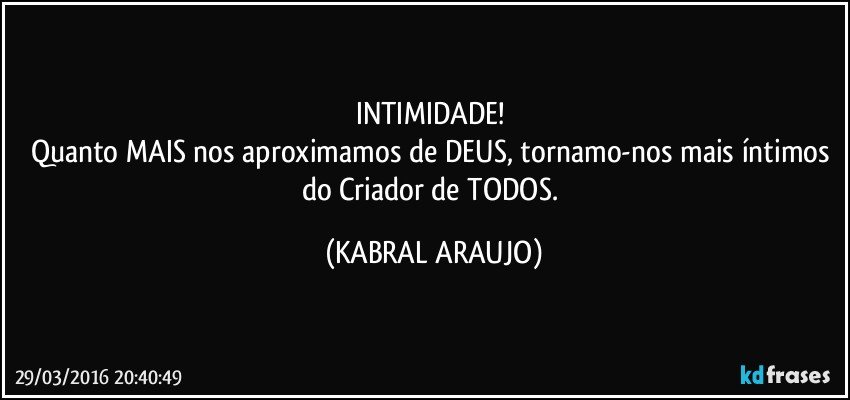 INTIMIDADE! 
Quanto MAIS nos aproximamos de DEUS, tornamo-nos mais íntimos do Criador de TODOS. (KABRAL ARAUJO)