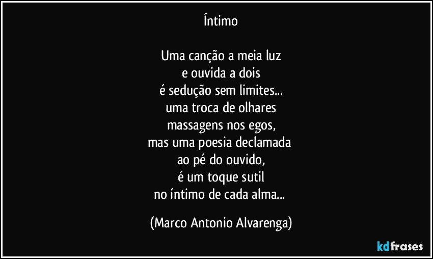 Íntimo

Uma canção a meia luz
e ouvida a dois
é sedução sem limites...
uma troca de olhares
massagens nos egos,
mas uma poesia declamada 
ao pé do ouvido,
é um toque sutil
no íntimo de cada alma... (Marco Antonio Alvarenga)