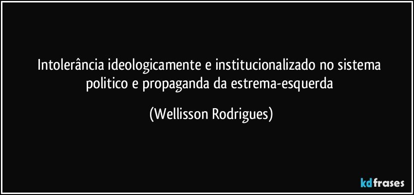 intolerância ideologicamente e  institucionalizado   no sistema  politico  e propaganda da  estrema-esquerda (Wellisson Rodrigues)