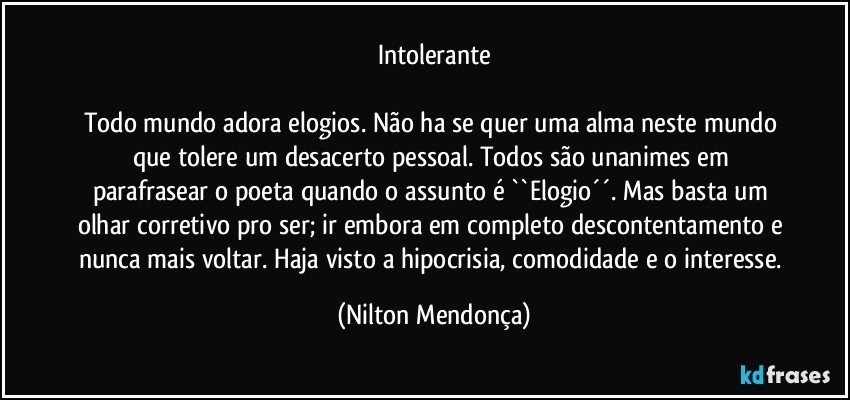 Intolerante

Todo mundo adora elogios. Não ha se quer uma alma neste mundo que tolere um desacerto pessoal. Todos são unanimes em parafrasear o poeta quando o assunto é ``Elogio´´. Mas basta um olhar corretivo pro ser; ir embora em completo descontentamento e nunca mais voltar. Haja visto a hipocrisia, comodidade e o interesse. (Nilton Mendonça)