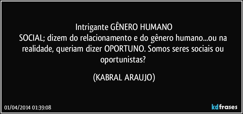 Intrigante GÊNERO HUMANO
SOCIAL; dizem do relacionamento e do gênero humano...ou na realidade, queriam dizer OPORTUNO. Somos seres sociais ou oportunistas? (KABRAL ARAUJO)