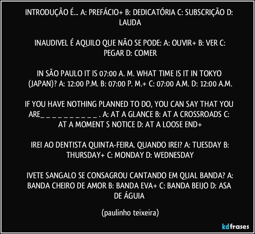 INTRODUÇÃO É... A: PREFÁCIO+  B: DEDICATÓRIA  C: SUBSCRIÇÃO  D: LAUDA

 INAUDIVEL É AQUILO QUE NÃO SE PODE:  A: OUVIR+  B: VER  C: PEGAR  D: COMER

IN SÃO PAULO IT IS 07:00  A. M.  WHAT TIME IS IT IN TOKYO (JAPAN)?  A: 12:00  P.M.  B: 07:00 P. M.+  C: 07:00 A.M.  D: 12:00 A.M.

IF YOU HAVE NOTHING PLANNED TO DO, YOU CAN SAY THAT YOU ARE_ _ _ _ _ _ _ _ _ _ . A: AT A GLANCE  B: AT A CROSSROADS  C: AT A MOMENT S NOTICE  D: AT A LOOSE END+

 IREI AO DENTISTA QUINTA-FEIRA. QUANDO IREI?  A: TUESDAY  B: THURSDAY+  C: MONDAY  D: WEDNESDAY

 IVETE SANGALO SE CONSAGROU CANTANDO EM QUAL BANDA?  A: BANDA CHEIRO DE AMOR  B: BANDA EVA+  C: BANDA BEIJO  D: ASA DE ÁGUIA (paulinho teixeira)