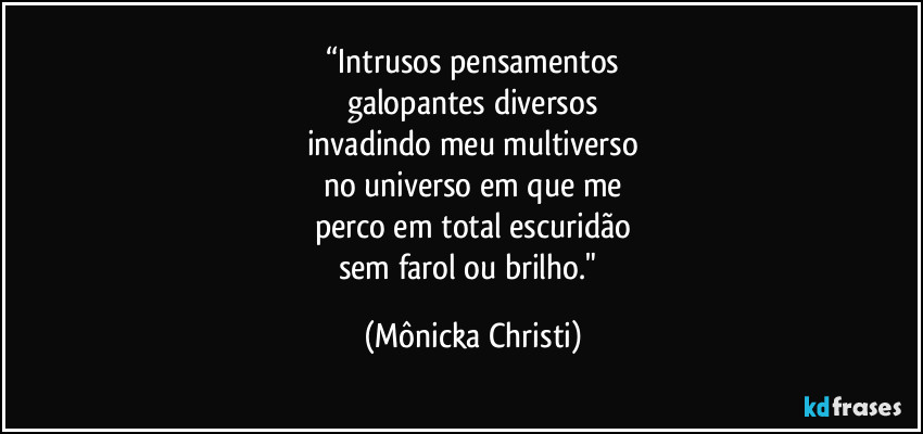 “Intrusos pensamentos
galopantes diversos
invadindo meu multiverso
no universo em que me
perco em total escuridão
sem farol ou brilho." (Mônicka Christi)