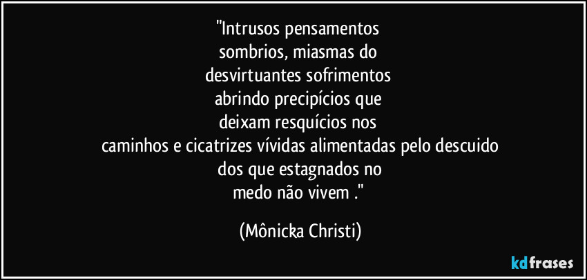 "Intrusos pensamentos 
sombrios, miasmas do 
desvirtuantes sofrimentos  
abrindo precipícios que 
deixam resquícios nos 
caminhos e cicatrizes vívidas alimentadas pelo descuido
 dos que estagnados no 
medo não vivem ." (Mônicka Christi)