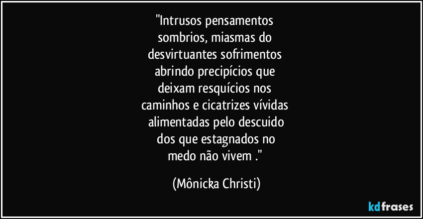 "Intrusos pensamentos 
sombrios, miasmas do 
desvirtuantes sofrimentos  
abrindo precipícios que 
deixam resquícios nos 
caminhos e cicatrizes vívidas 
alimentadas pelo descuido
 dos que estagnados no 
medo não vivem ." (Mônicka Christi)