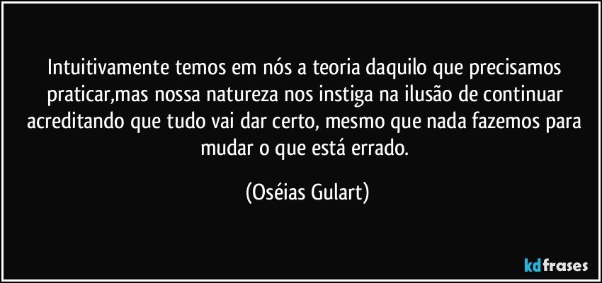 Intuitivamente temos em nós a teoria daquilo que precisamos praticar,mas nossa natureza nos instiga na ilusão de continuar acreditando que tudo vai dar certo, mesmo que nada fazemos para mudar o que está errado. (Oséias Gulart)