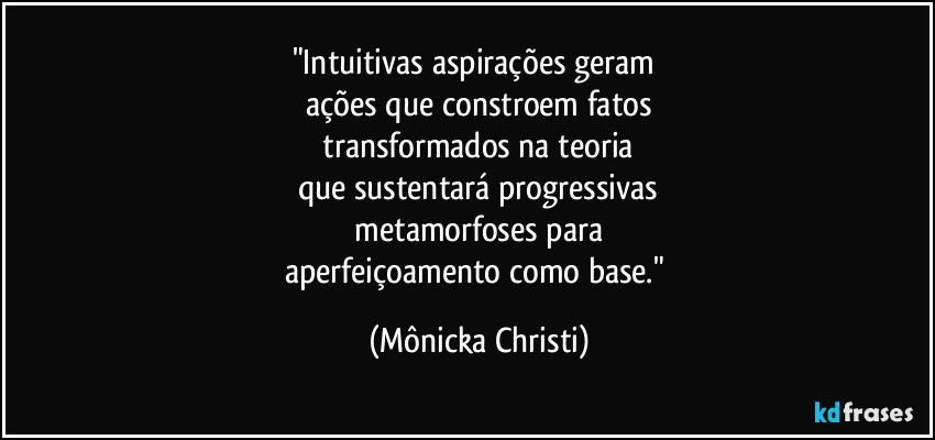 "Intuitivas aspirações geram
ações que constroem fatos
transformados na teoria
que sustentará progressivas
metamorfoses para
aperfeiçoamento como base." (Mônicka Christi)