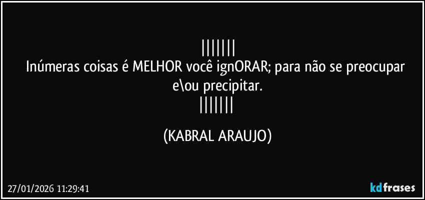 
Inúmeras coisas é MELHOR você ignORAR; para não se preocupar e\ou precipitar.
 (KABRAL ARAUJO)