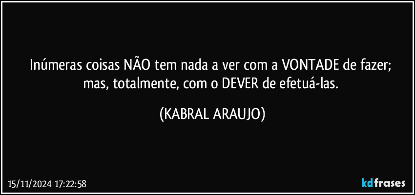 Inúmeras coisas NÃO tem nada a ver com a VONTADE de fazer; 
mas, totalmente, com o DEVER de efetuá-las. (KABRAL ARAUJO)