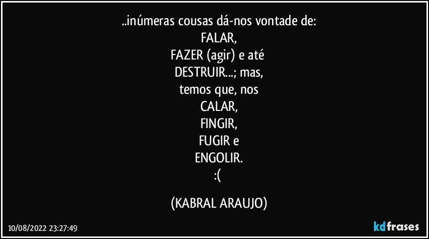 ..inúmeras cousas dá-nos vontade de:
FALAR,
FAZER (agir) e até 
DESTRUIR...; mas,
temos que, nos
CALAR,
FINGIR,
FUGIR e
ENGOLIR.
:( (KABRAL ARAUJO)