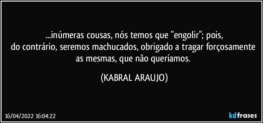 ...inúmeras cousas, nós temos que "engolir"; pois,
do contrário, seremos machucados, obrigado a tragar forçosamente as mesmas, que não queríamos. (KABRAL ARAUJO)