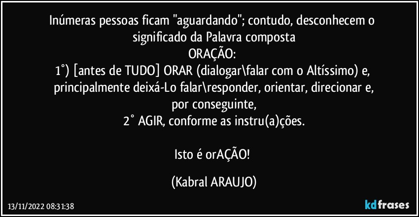 Inúmeras pessoas ficam "aguardando"; contudo, desconhecem o significado da Palavra composta
ORAÇÃO: 
1°) [antes de TUDO] ORAR (dialogar\falar com o Altíssimo) e, principalmente deixá-Lo falar\responder, orientar, direcionar e,
por conseguinte,
2° AGIR, conforme as instru(a)ções.

Isto é orAÇÃO! (KABRAL ARAUJO)