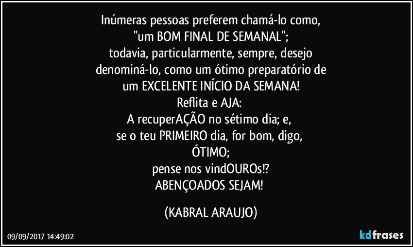 Inúmeras pessoas preferem chamá-lo como,
"um BOM FINAL DE SEMANAL";
todavia, particularmente, sempre,  desejo
denominá-lo, como um ótimo preparatório de
um EXCELENTE INÍCIO DA SEMANA!
Reflita e AJA: 
A recuperAÇÃO no sétimo dia; e, 
se o teu PRIMEIRO dia, for bom, digo, 
ÓTIMO;
pense nos vindOUROs!?
ABENÇOADOS SEJAM! (KABRAL ARAUJO)