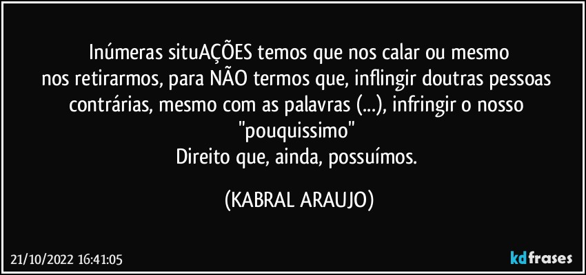 Inúmeras situAÇÕES temos que nos calar ou mesmo
nos retirarmos, para NÃO termos que, inflingir doutras pessoas contrárias, mesmo com as palavras (...), infringir o nosso "pouquissimo" 
Direito que, ainda, possuímos. (KABRAL ARAUJO)