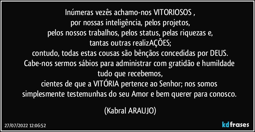 Inúmeras vezês achamo-nos VITORIOSOS ,
por nossas inteligência, pelos projetos,
pelos nossos trabalhos, pelos status, pelas riquezas e,
tantas outras realizAÇÕES;
contudo, todas estas cousas são bênçãos concedidas por DEUS.
Cabe-nos sermos sábios para administrar com gratidão e humildade tudo que recebemos,
cientes de que a VITÓRIA pertence ao Senhor; nos somos simplesmente testemunhas do seu Amor e bem querer para conosco. (KABRAL ARAUJO)