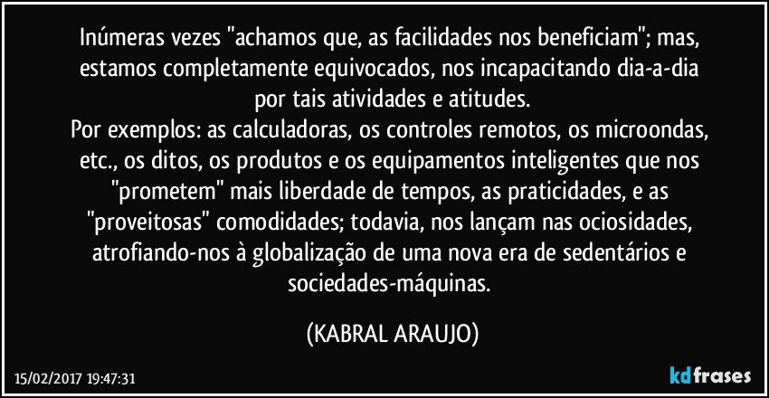 Inúmeras vezes "achamos que, as facilidades nos beneficiam"; mas, estamos completamente equivocados, nos incapacitando dia-a-dia por tais atividades e atitudes.
Por exemplos: as calculadoras, os controles remotos, os microondas, etc., os ditos, os produtos e os equipamentos inteligentes que nos "prometem" mais liberdade  de tempos, as praticidades, e as "proveitosas" comodidades; todavia, nos lançam nas ociosidades, atrofiando-nos à globalização de uma nova era de sedentários e sociedades-máquinas. (KABRAL ARAUJO)