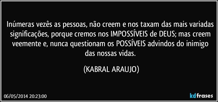 Inúmeras vezês as pessoas, não creem e nos taxam das mais variadas significações, porque cremos nos IMPOSSÍVEIS de DEUS; mas creem veemente e, nunca questionam os POSSÍVEIS advindos do inimigo das nossas vidas. (KABRAL ARAUJO)