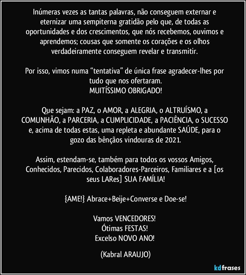 Inúmeras vezes as tantas palavras, não conseguem externar e eternizar uma sempiterna gratidão pelo que, de todas as oportunidades e dos crescimentos, que nós recebemos, ouvimos e aprendemos; cousas que somente os corações e os olhos verdadeiramente conseguem revelar e transmitir. 

Por isso, vimos numa “tentativa” de única frase agradecer-lhes por tudo que nos ofertaram.
MUITÍSSIMO OBRIGADO!

Que sejam: a PAZ, o AMOR, a ALEGRIA, o ALTRUÍSMO, a COMUNHÃO, a PARCERIA, a CUMPLICIDADE, a PACIÊNCIA, o SUCESSO e, acima de todas estas, uma repleta e abundante SAÚDE, para o gozo das bênçãos vindouras de 2021.

Assim, estendam-se, também para todos os vossos Amigos, Conhecidos, Parecidos, Colaboradores-Parceiros, Familiares e a [os seus LARes] SUA FAMÍLIA!

{AME!} Abrace+Beije+Converse e Doe-se!

Vamos VENCEDORES! 
Ótimas FESTAS! 
Excelso NOVO ANO! (KABRAL ARAUJO)