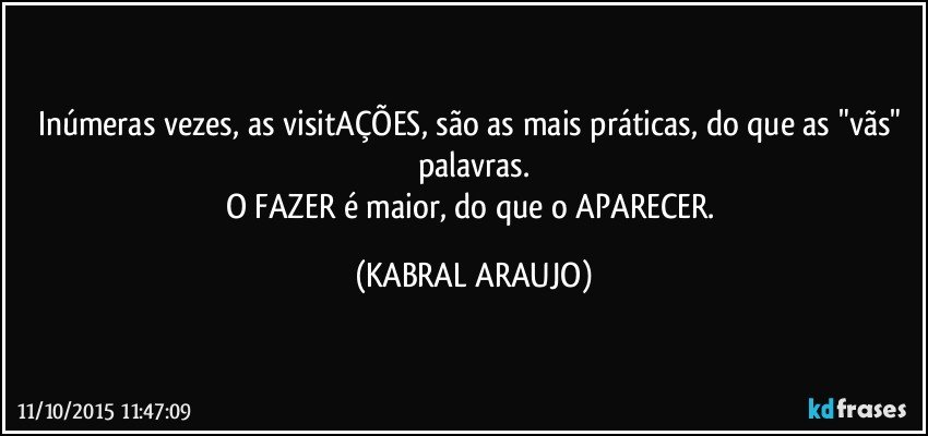 Inúmeras vezes, as visitAÇÕES, são as mais práticas, do que as "vãs" palavras.
O FAZER é maior, do que o APARECER. (KABRAL ARAUJO)