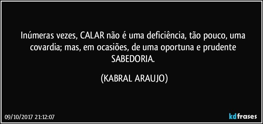 Inúmeras vezes, CALAR não é uma deficiência, tão pouco, uma covardia; mas, em ocasiões, de uma oportuna e prudente SABEDORIA. (KABRAL ARAUJO)