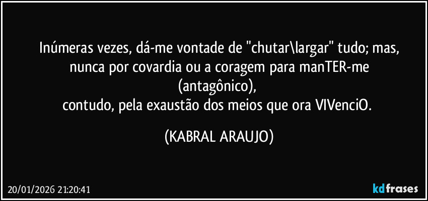 Inúmeras vezes, dá-me vontade de "chutar\largar" tudo; mas,
nunca por covardia ou a coragem para manTER-me
(antagônico), 
contudo, pela exaustão dos meios que ora VIVenciO. (KABRAL ARAUJO)