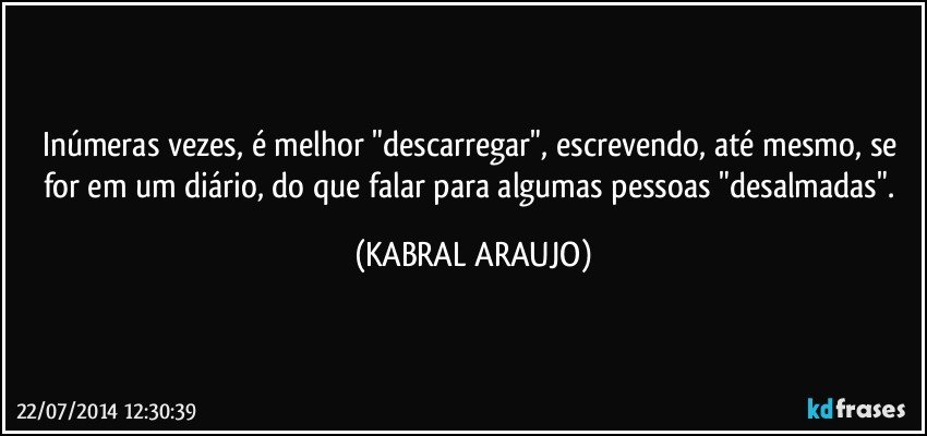 Inúmeras vezes, é melhor "descarregar", escrevendo, até mesmo, se for em um diário, do que falar para algumas pessoas "desalmadas". (KABRAL ARAUJO)