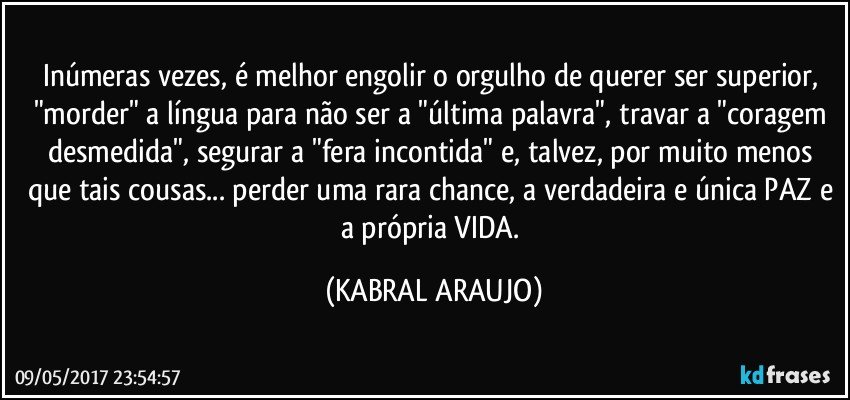 Inúmeras vezes, é melhor engolir o orgulho de querer ser superior, "morder" a língua para não ser a "última palavra", travar a "coragem desmedida", segurar a "fera incontida" e, talvez, por muito menos que tais cousas... perder uma rara chance, a verdadeira e única PAZ e a própria VIDA. (KABRAL ARAUJO)