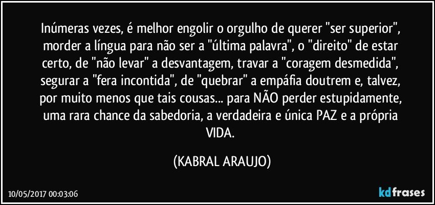 Inúmeras vezes, é melhor engolir o orgulho de querer "ser superior", morder a língua para não ser a "última palavra", o "direito" de estar certo, de "não levar" a desvantagem,  travar a "coragem desmedida", segurar a "fera incontida", de "quebrar" a empáfia doutrem e, talvez, por muito menos que tais cousas... para NÃO perder estupidamente, uma rara chance da sabedoria, a verdadeira e única PAZ e a própria VIDA. (KABRAL ARAUJO)