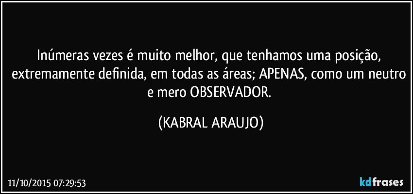 Inúmeras vezes é muito melhor, que tenhamos uma posição, extremamente definida, em todas as áreas; APENAS, como um neutro e mero OBSERVADOR. (KABRAL ARAUJO)