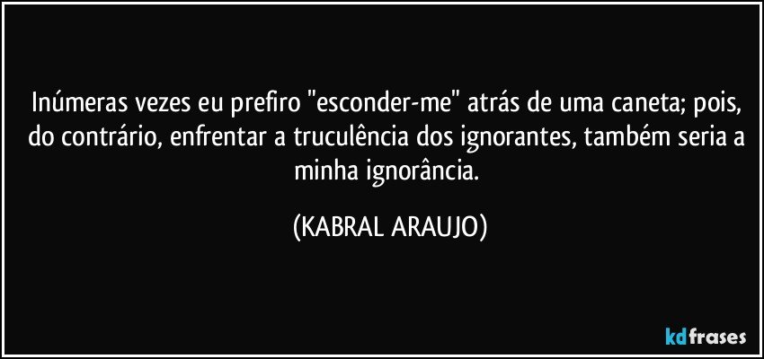 Inúmeras vezes eu prefiro "esconder-me" atrás de uma caneta; pois, do contrário, enfrentar a truculência dos ignorantes, também seria a minha ignorância. (KABRAL ARAUJO)