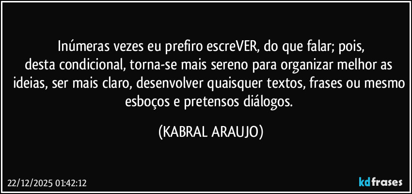 Inúmeras vezes eu prefiro escreVER, do que falar; pois,
desta condicional, torna-se mais sereno para organizar melhor as ideias, ser mais claro, desenvolver quaisquer textos, frases ou mesmo esboços e pretensos diálogos. (KABRAL ARAUJO)