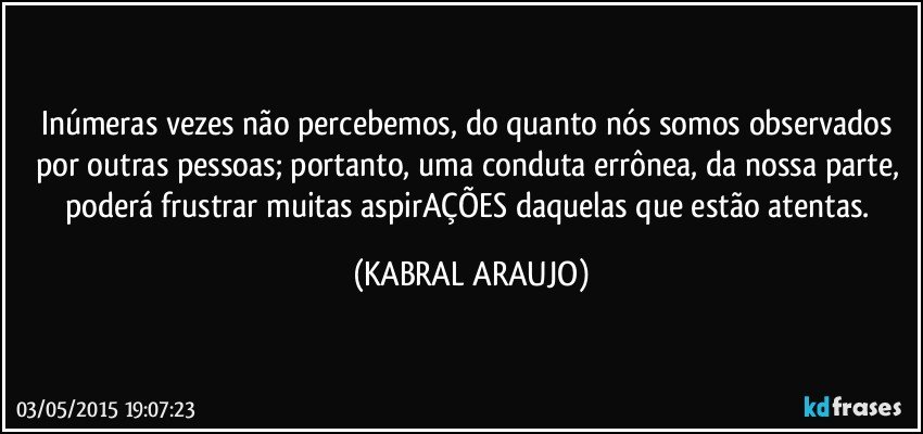 Inúmeras vezes não percebemos, do quanto nós somos observados por outras pessoas; portanto, uma conduta errônea, da nossa parte, poderá frustrar muitas aspirAÇÕES daquelas que estão atentas. (KABRAL ARAUJO)