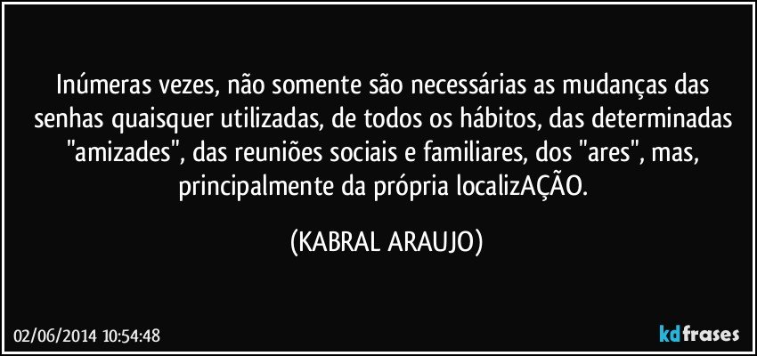 Inúmeras vezes, não somente são necessárias as mudanças das senhas quaisquer utilizadas, de todos os hábitos, das determinadas "amizades", das reuniões sociais e familiares, dos "ares", mas, principalmente da própria localizAÇÃO. (KABRAL ARAUJO)