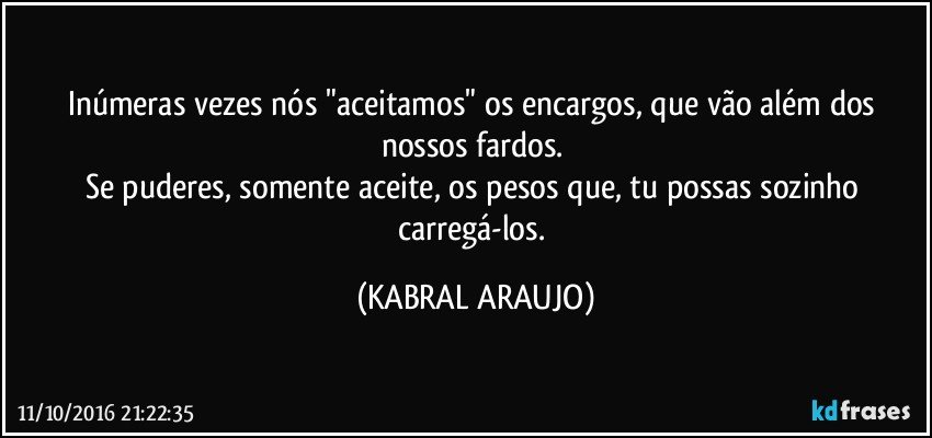 Inúmeras vezes nós "aceitamos" os encargos, que vão além dos nossos fardos. 
Se puderes, somente aceite, os pesos que, tu possas sozinho carregá-los. (KABRAL ARAUJO)