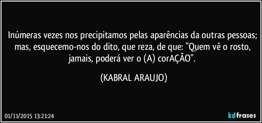 Inúmeras vezes nos precipitamos pelas aparências da outras pessoas; mas, esquecemo-nos do dito, que reza, de que: "Quem vê o rosto, jamais, poderá ver o (A) corAÇÃO". (KABRAL ARAUJO)