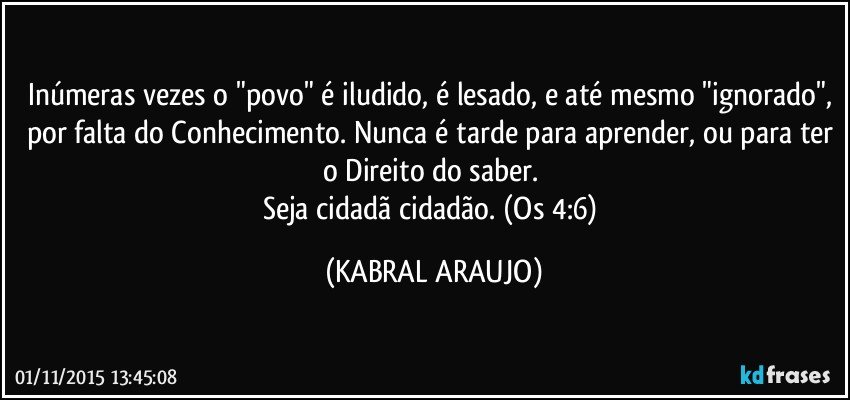 Inúmeras vezes o "povo" é iludido, é lesado, e até mesmo "ignorado", por falta do Conhecimento. Nunca é tarde para aprender, ou para ter o Direito do saber. 
Seja cidadã/cidadão. (Os 4:6) (KABRAL ARAUJO)