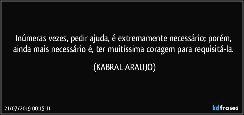 Inúmeras vezes, pedir ajuda, é extremamente necessário; porém, ainda mais necessário é, ter muitíssima coragem para requisitá-la. (KABRAL ARAUJO)