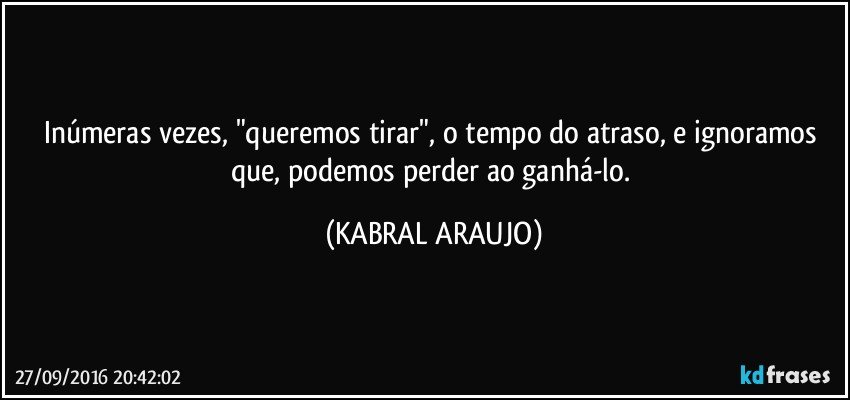 Inúmeras vezes, "queremos tirar", o tempo do atraso, e ignoramos que, podemos perder ao ganhá-lo. (KABRAL ARAUJO)