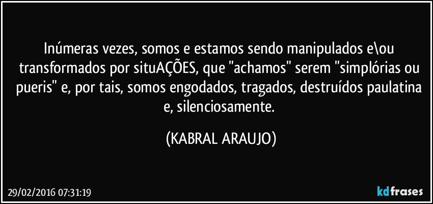 Inúmeras vezes, somos e estamos sendo manipulados e\ou transformados por situAÇÕES, que "achamos" serem "simplórias ou pueris" e, por tais, somos engodados, tragados, destruídos paulatina e, silenciosamente. (KABRAL ARAUJO)