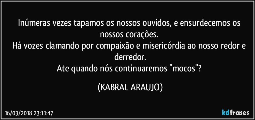 Inúmeras vezes tapamos os nossos ouvidos, e ensurdecemos os nossos corações. 
Há vozes clamando por compaixão e misericórdia ao nosso redor e derredor.
Ate quando nós continuaremos "mocos"? (KABRAL ARAUJO)