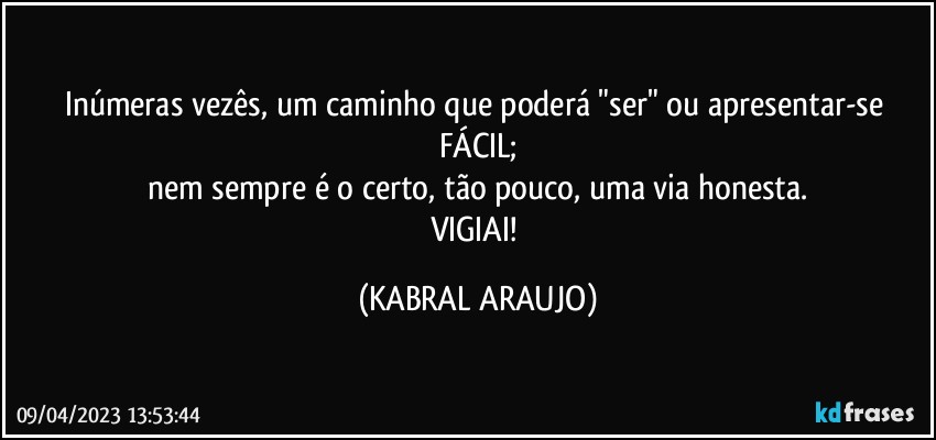 Inúmeras vezês, um caminho que poderá "ser" ou apresentar-se FÁCIL;
nem sempre é o certo, tão pouco, uma via honesta.
VIGIAI! (KABRAL ARAUJO)