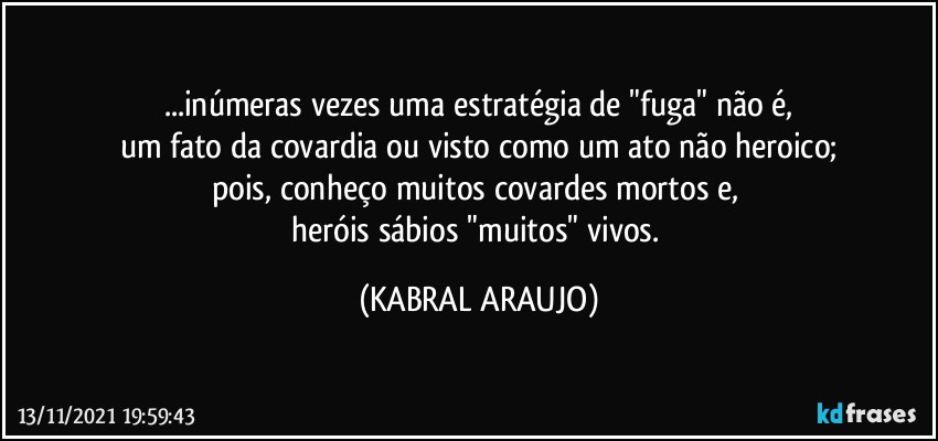 ...inúmeras vezes uma estratégia de "fuga" não é,
um fato da covardia ou visto como um ato não heroico;
pois, conheço muitos covardes mortos e, 
heróis sábios "muitos" vivos. (KABRAL ARAUJO)